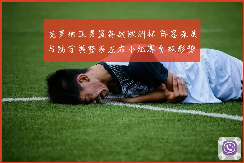 克罗地亚男篮备战欧洲杯 阵容深度与防守调整或左右小组赛晋级形势