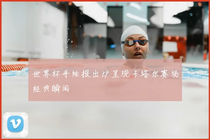 世界杯手绘报出炉呈现卡塔尔赛场经典瞬间