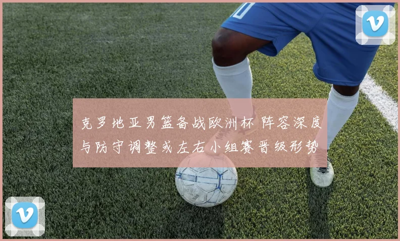 克罗地亚男篮备战欧洲杯 阵容深度与防守调整或左右小组赛晋级形势