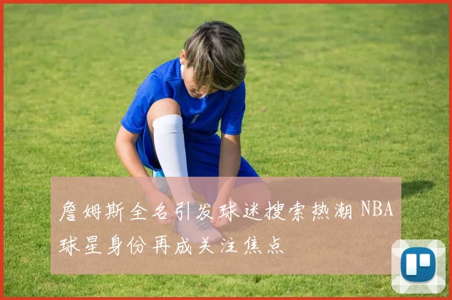 詹姆斯全名引发球迷搜索热潮 NBA球星身份再成关注焦点