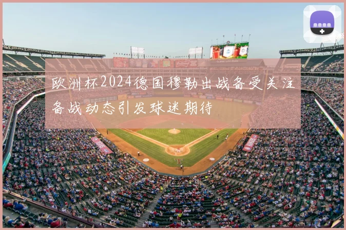 欧洲杯2024德国穆勒出战备受关注备战动态引发球迷期待