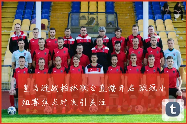 皇马迎战柏林联合直播开启 欧冠小组赛焦点对决引关注