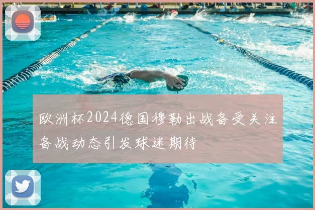 欧洲杯2024德国穆勒出战备受关注备战动态引发球迷期待