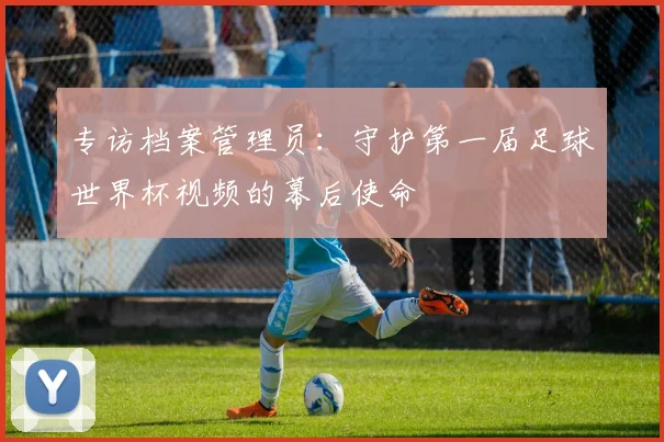 专访档案管理员：守护第一届足球世界杯视频的幕后使命