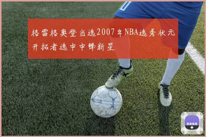 格雷格奥登当选2007年NBA选秀状元开拓者选中中锋新星