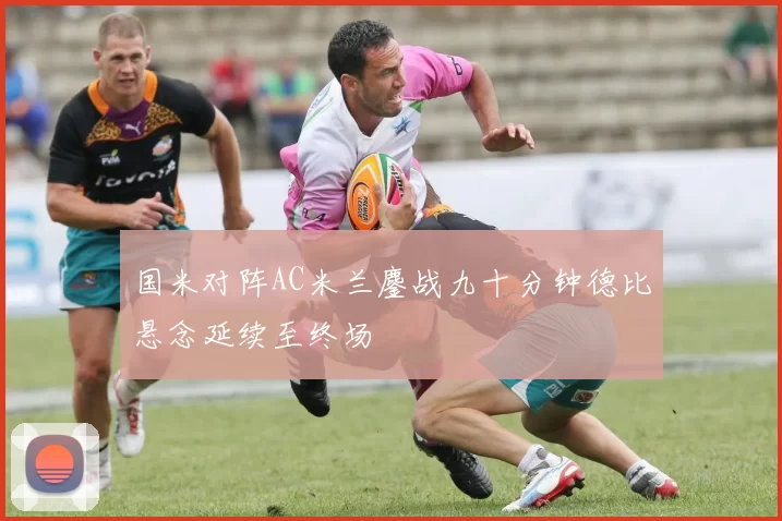 国米对阵AC米兰鏖战九十分钟德比悬念延续至终场