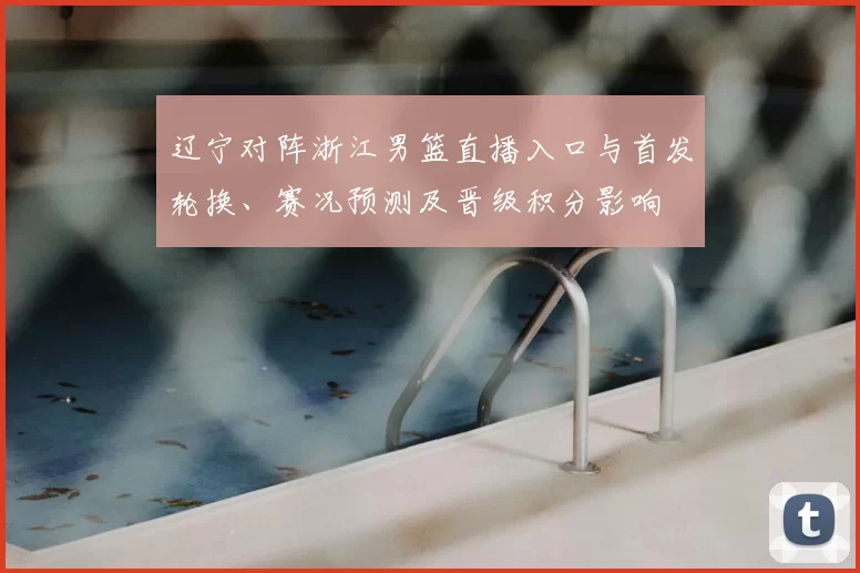 辽宁对阵浙江男篮直播入口与首发轮换、赛况预测及晋级积分影响