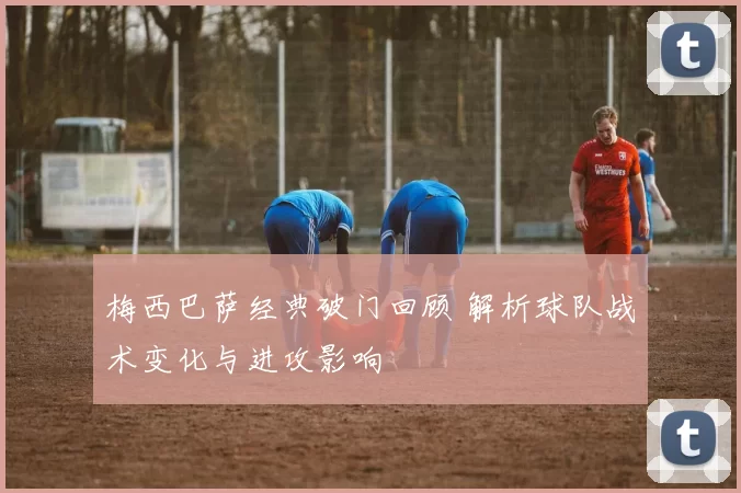 梅西巴萨经典破门回顾 解析球队战术变化与进攻影响