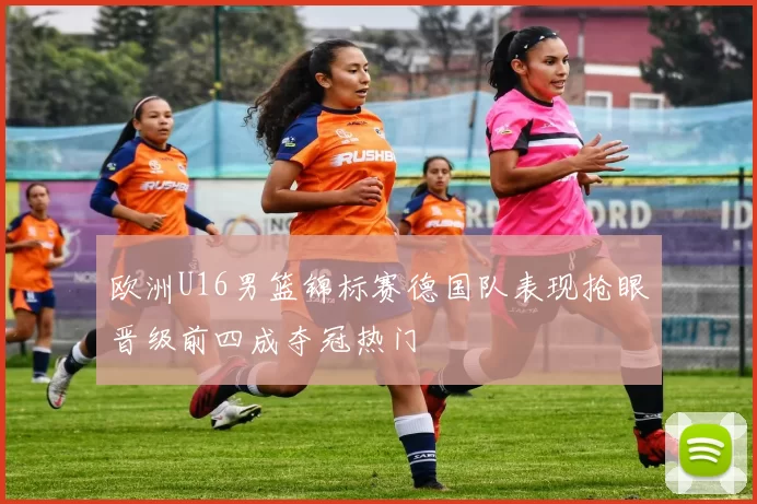 欧洲U16男篮锦标赛德国队表现抢眼晋级前四成夺冠热门