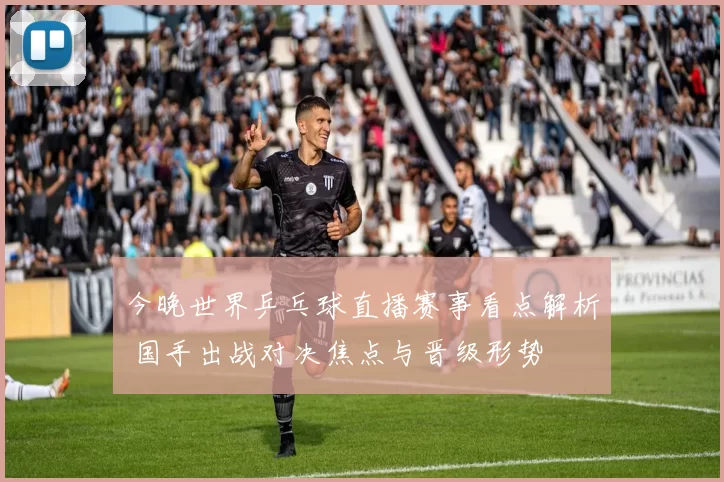 今晚世界乒乓球直播赛事看点解析 国手出战对决焦点与晋级形势