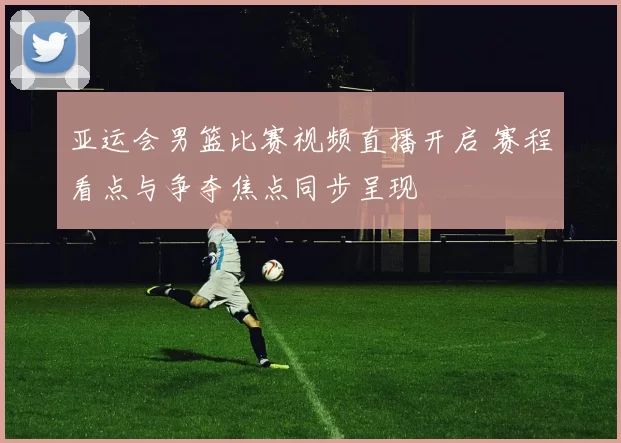 亚运会男篮比赛视频直播开启 赛程看点与争夺焦点同步呈现