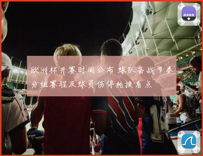 欧洲杯开赛时间公布 球队备战节奏分组赛程及球员伤停轮换看点