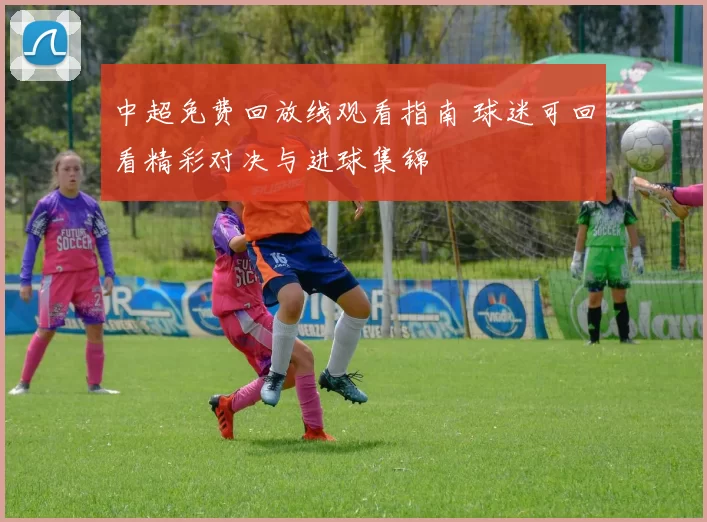 中超免费回放线观看指南 球迷可回看精彩对决与进球集锦