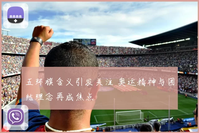 五环旗含义引发关注 奥运精神与团结理念再成焦点