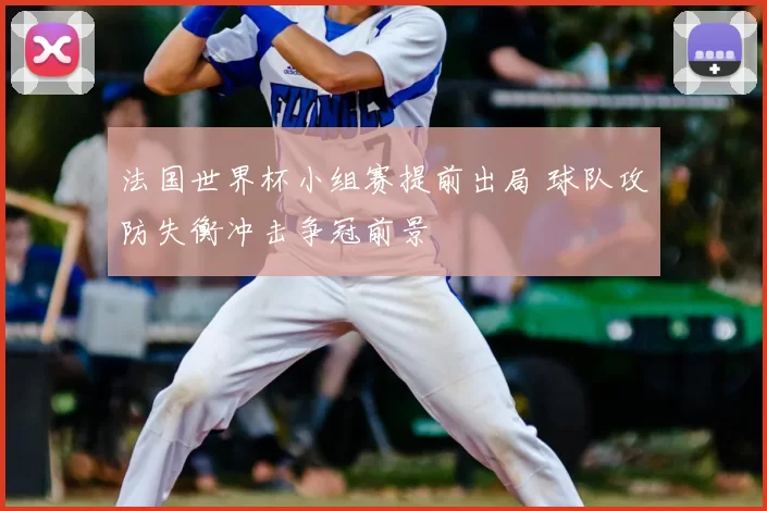 法国世界杯小组赛提前出局 球队攻防失衡冲击争冠前景