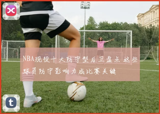 NBA现役十大防守型后卫盘点 这些球员防守影响力成比赛关键