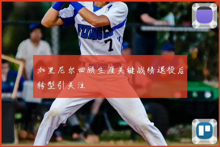 加里尼尔回顾生涯关键战绩退役后转型引关注