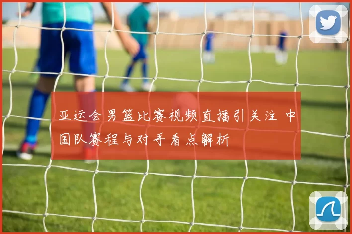 亚运会男篮比赛视频直播引关注 中国队赛程与对手看点解析