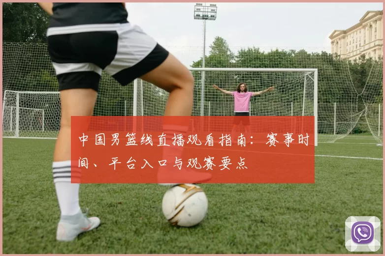 中国男篮线直播观看指南：赛事时间、平台入口与观赛要点