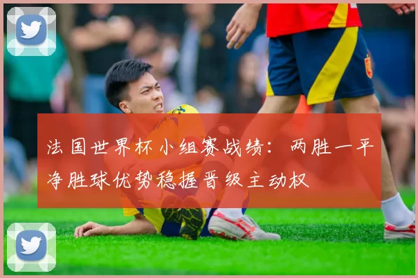 法国世界杯小组赛战绩：两胜一平净胜球优势稳握晋级主动权