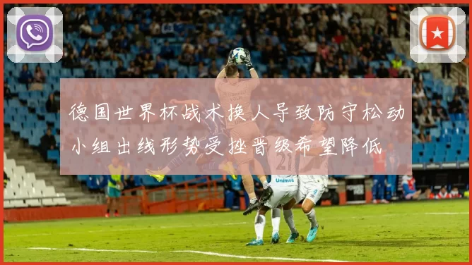 德国世界杯战术换人导致防守松动小组出线形势受挫晋级希望降低