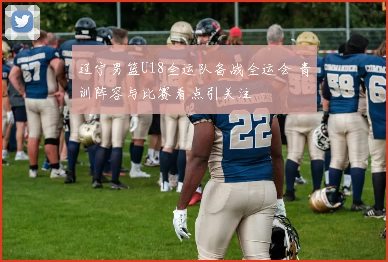 辽宁男篮U18全运队备战全运会 青训阵容与比赛看点引关注