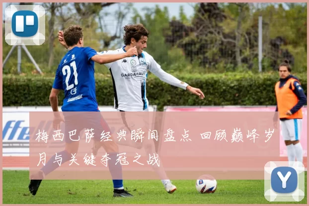 梅西巴萨经典瞬间盘点 回顾巅峰岁月与关键夺冠之战