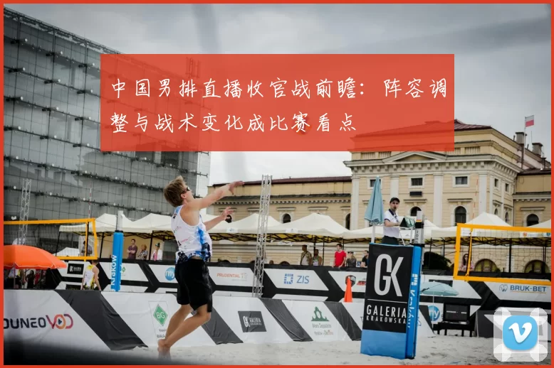 中国男排直播收官战前瞻：阵容调整与战术变化成比赛看点