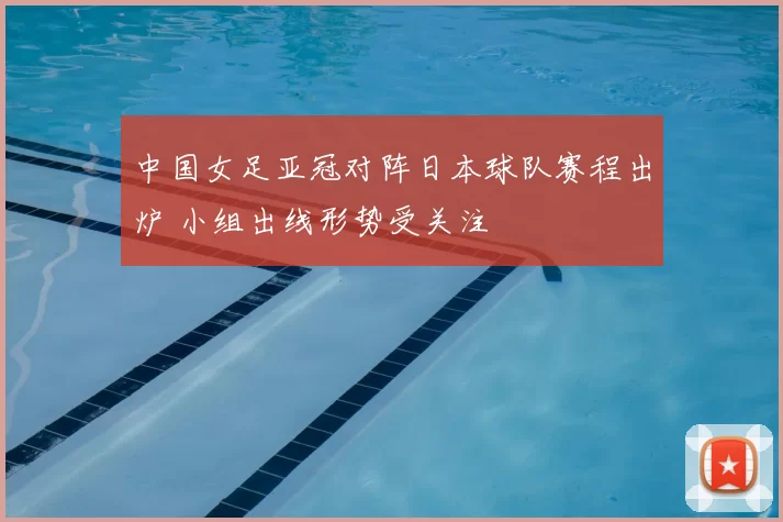 中国女足亚冠对阵日本球队赛程出炉 小组出线形势受关注