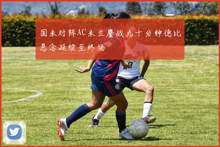 国米对阵AC米兰鏖战九十分钟德比悬念延续至终场