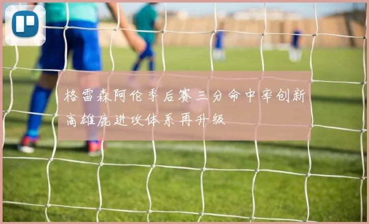 格雷森阿伦季后赛三分命中率创新高雄鹿进攻体系再升级