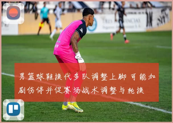 男篮球鞋换代多队调整上脚 可能加剧伤停并促赛场战术调整与轮换