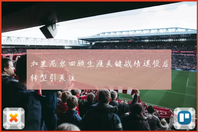 加里尼尔回顾生涯关键战绩退役后转型引关注