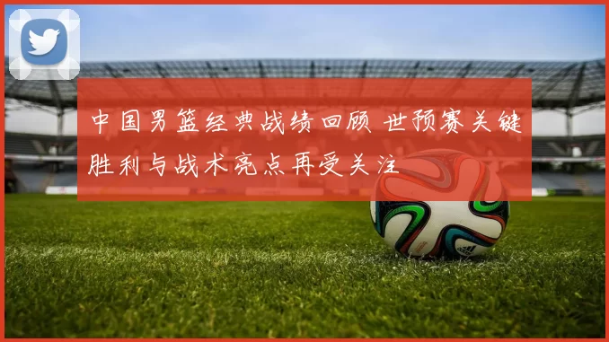 中国男篮经典战绩回顾 世预赛关键胜利与战术亮点再受关注