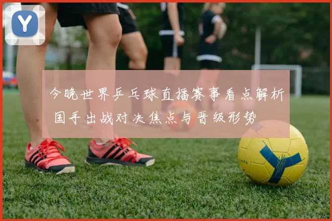 今晚世界乒乓球直播赛事看点解析 国手出战对决焦点与晋级形势