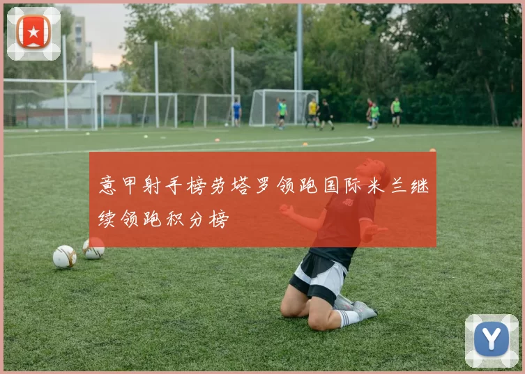 意甲射手榜劳塔罗领跑国际米兰继续领跑积分榜