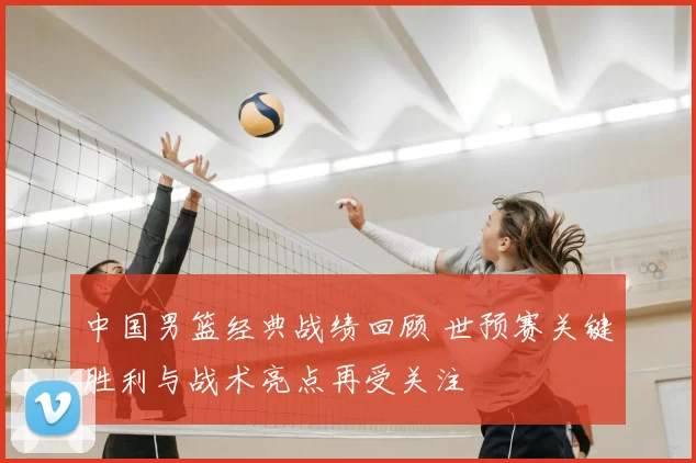 中国男篮经典战绩回顾 世预赛关键胜利与战术亮点再受关注