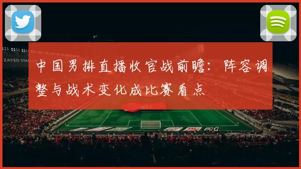 中国男排直播收官战前瞻：阵容调整与战术变化成比赛看点