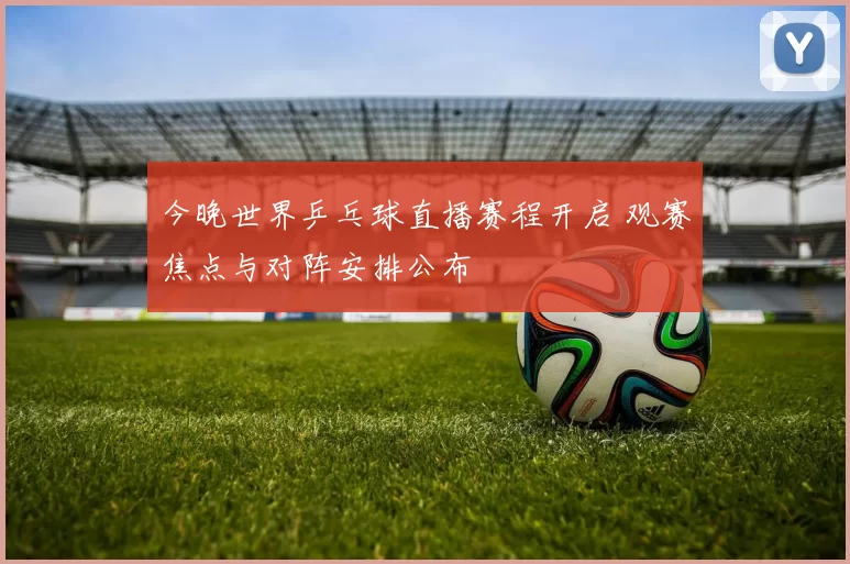 今晚世界乒乓球直播赛程开启 观赛焦点与对阵安排公布