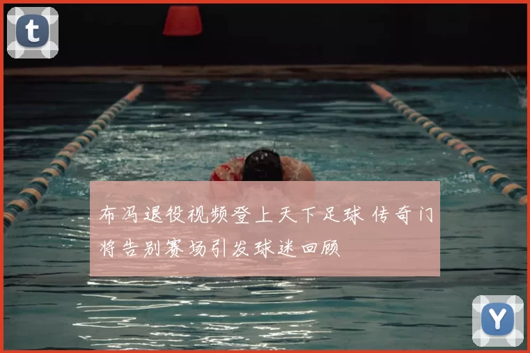 布冯退役视频登上天下足球 传奇门将告别赛场引发球迷回顾