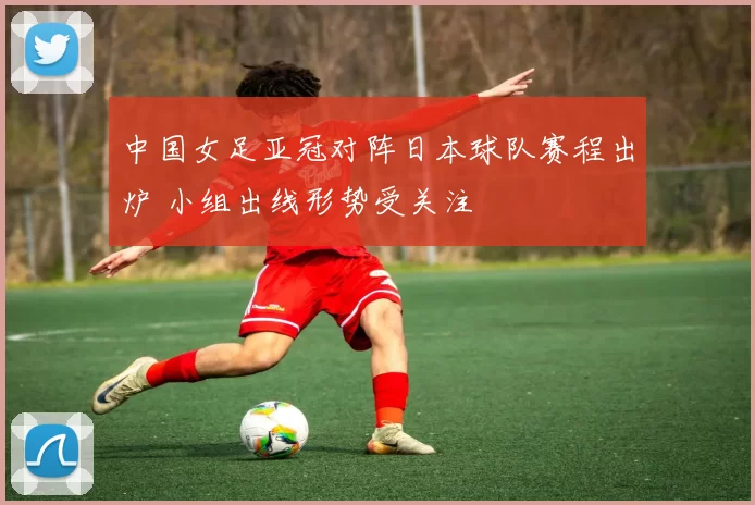 中国女足亚冠对阵日本球队赛程出炉 小组出线形势受关注