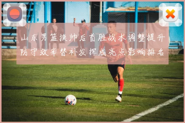 山东男篮换帅后首胜战术调整提升防守效率替补发挥成亮点影响排名