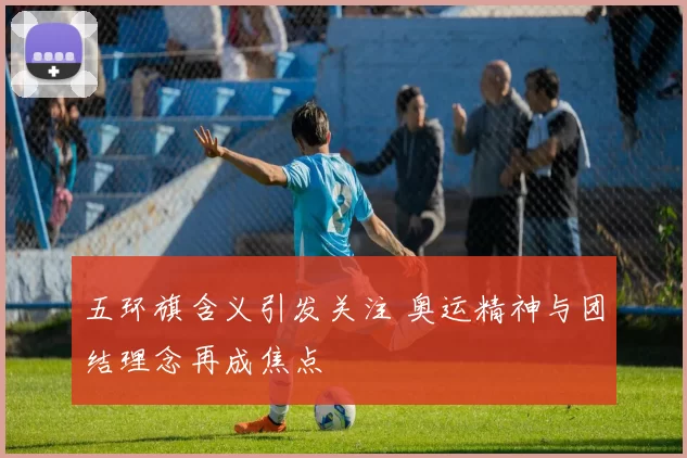 五环旗含义引发关注 奥运精神与团结理念再成焦点