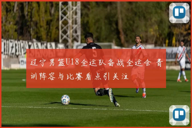 辽宁男篮U18全运队备战全运会 青训阵容与比赛看点引关注