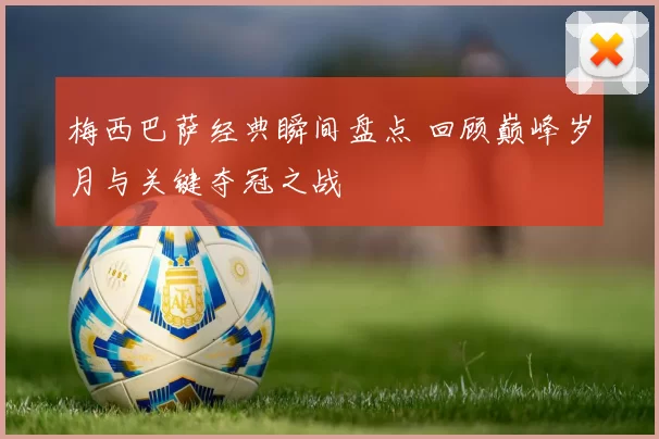 梅西巴萨经典瞬间盘点 回顾巅峰岁月与关键夺冠之战