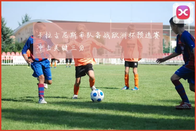 卡拉古尼斯率队备战欧洲杯预选赛冲击关键三分