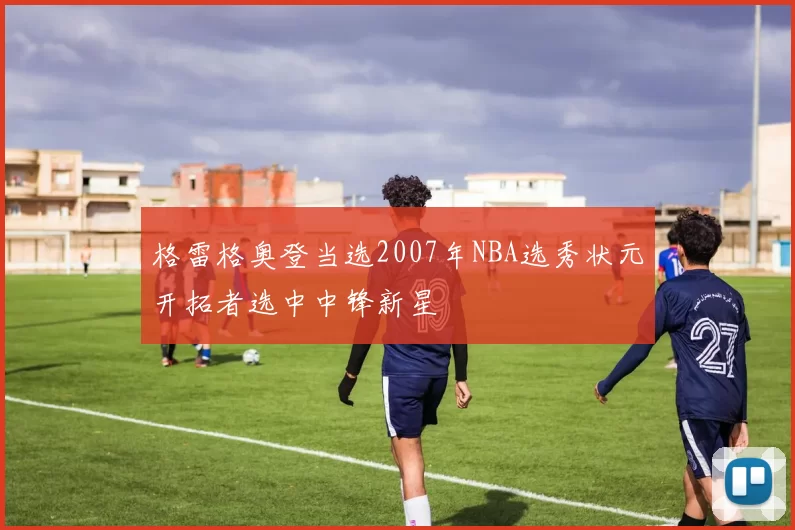 格雷格奥登当选2007年NBA选秀状元开拓者选中中锋新星